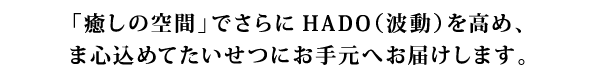「癒しの空間」でさらにHADO（波動）を高め、ま心込めてたいせつにお手元へお届けします。