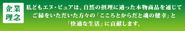 企業理念 私どもエヌ・ピュアは、自然の摂理に適った本物商品を通じてご縁をいただいた方々の「こころとからだと魂の健幸」と「快適な生活」に貢献します。