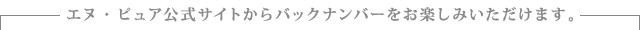エヌ・ピュア公式サイトからバックナンバーをお楽しみいただけます。