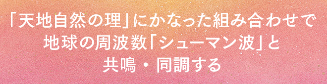 「天地自然の理」にかなった組み合わせで、地球の周波数「シューマン波」と共鳴・同調する